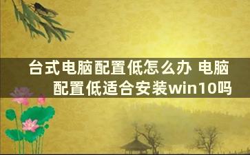 台式电脑配置低怎么办 电脑配置低适合安装win10吗